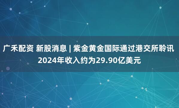 广禾配资 新股消息 | 紫金黄金国际通过港交所聆讯 2024年收入约为29.90亿美元