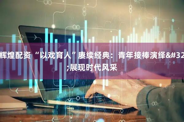 辉煌配资 “以戏育人”赓续经典：青年接棒演绎 展现时代风采