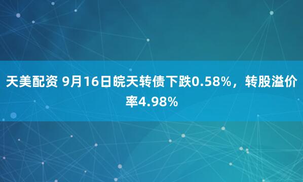 天美配资 9月16日皖天转债下跌0.58%，转股溢价率4.98%
