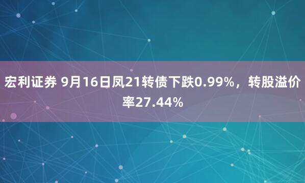 宏利证券 9月16日凤21转债下跌0.99%，转股溢价率27.44%