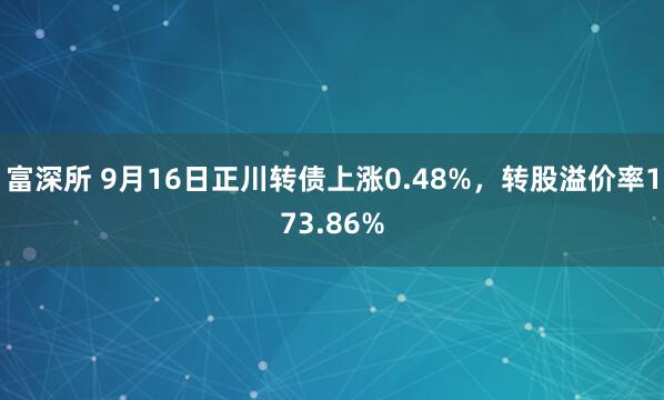 富深所 9月16日正川转债上涨0.48%，转股溢价率173.86%