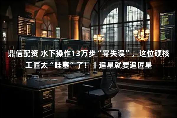 鼎信配资 水下操作13万步“零失误”，这位硬核工匠太“哇塞”了！丨追星就要追匠星