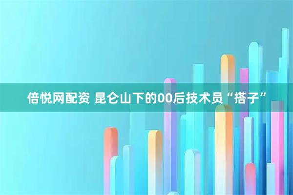 倍悦网配资 昆仑山下的00后技术员“搭子”