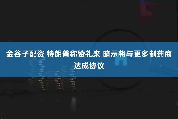 金谷子配资 特朗普称赞礼来 暗示将与更多制药商达成协议