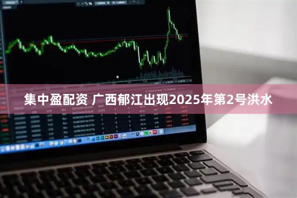 集中盈配资 广西郁江出现2025年第2号洪水