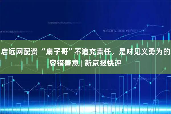 启远网配资 “扇子哥”不追究责任，是对见义勇为的容错善意 | 新京报快评