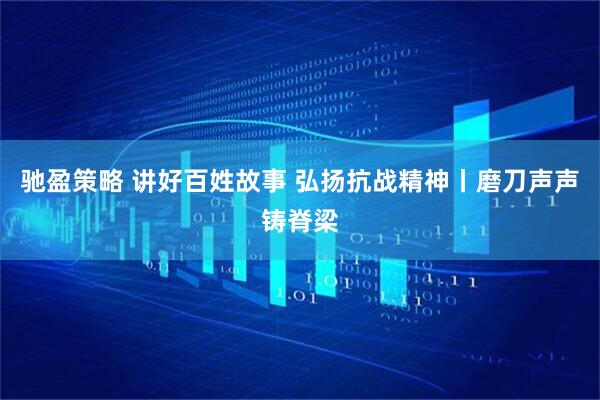 驰盈策略 讲好百姓故事 弘扬抗战精神丨磨刀声声铸脊梁
