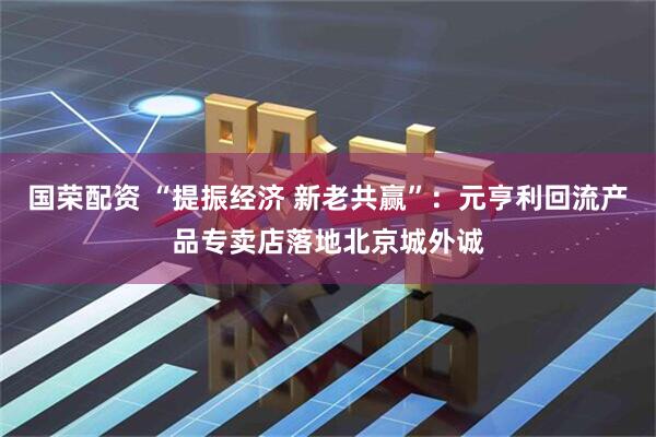国荣配资 “提振经济 新老共赢”：元亨利回流产品专卖店落地北京城外诚