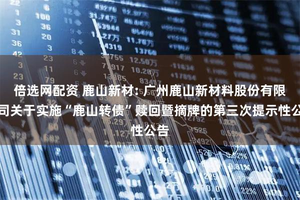 倍选网配资 鹿山新材: 广州鹿山新材料股份有限公司关于实施“鹿山转债”赎回暨摘牌的第三次提示性公告