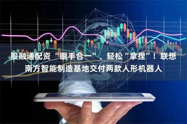 股融通配资 “眼手合一”、轻松“拿捏”！联想南方智能制造基地交付两款人形机器人