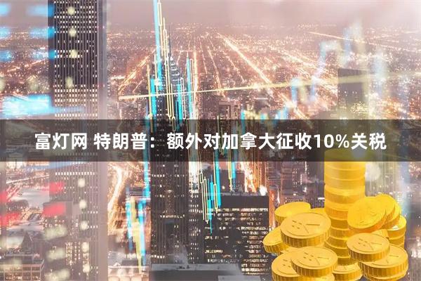 富灯网 特朗普：额外对加拿大征收10%关税