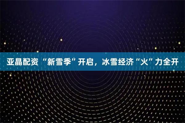 亚晶配资 “新雪季”开启，冰雪经济“火”力全开