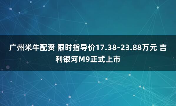 广州米牛配资 限时指导价17.38-23.88万元 吉利银河M9正式上市