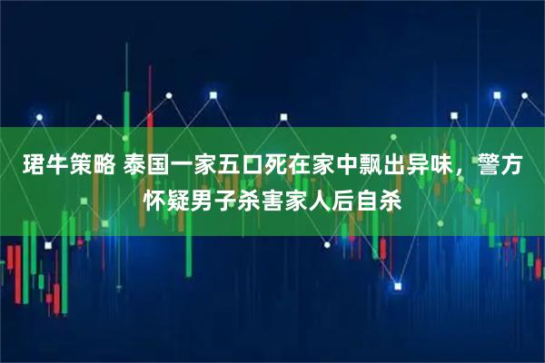 珺牛策略 泰国一家五口死在家中飘出异味，警方怀疑男子杀害家人后自杀