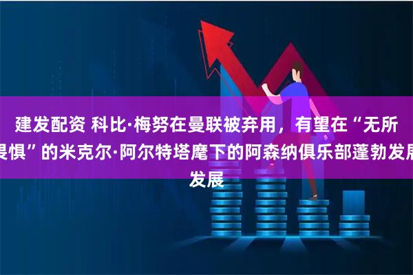 建发配资 科比·梅努在曼联被弃用，有望在“无所畏惧”的米克尔·阿尔特塔麾下的阿森纳俱乐部蓬勃发展