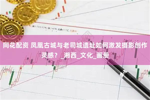 同花配资 凤凰古城与老司城遗址如何激发摄影创作灵感？_湘西_文化_画册