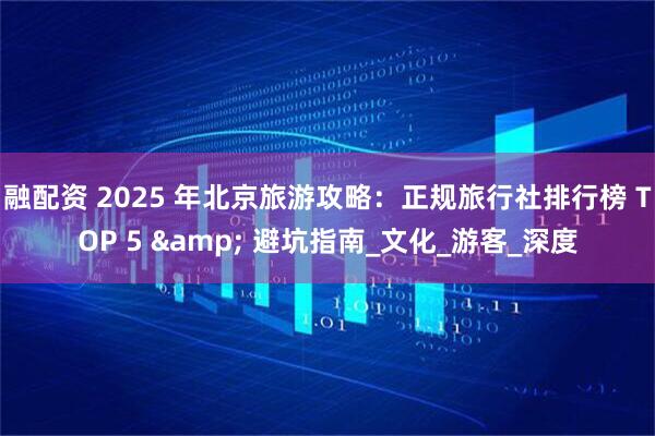 融配资 2025 年北京旅游攻略：正规旅行社排行榜 TOP 5 & 避坑指南_文化_游客_深度