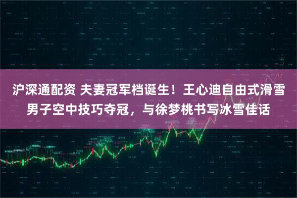 沪深通配资 夫妻冠军档诞生！王心迪自由式滑雪男子空中技巧夺冠，与徐梦桃书写冰雪佳话