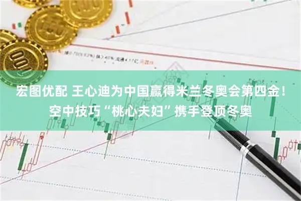 宏图优配 王心迪为中国赢得米兰冬奥会第四金！空中技巧“桃心夫妇”携手登顶冬奥