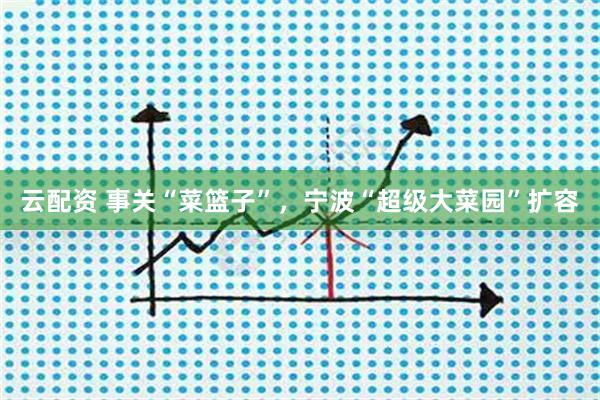 云配资 事关“菜篮子”，宁波“超级大菜园”扩容