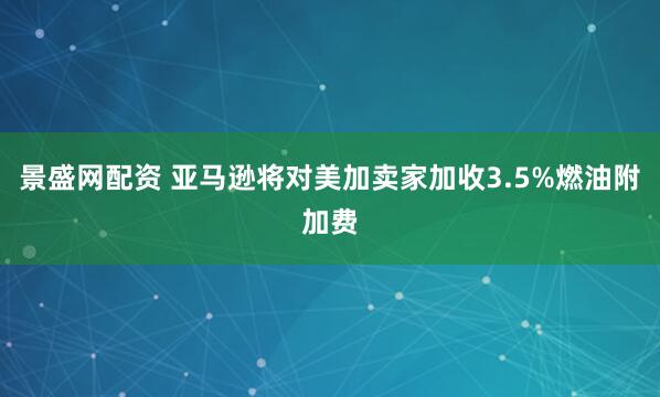 景盛网配资 亚马逊将对美加卖家加收3.5%燃油附加费