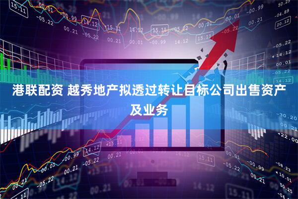 港联配资 越秀地产拟透过转让目标公司出售资产及业务